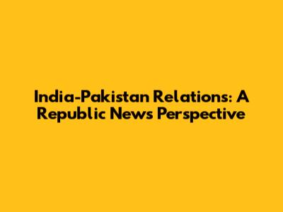 India-Pakistan Relations: A Republic News Perspective