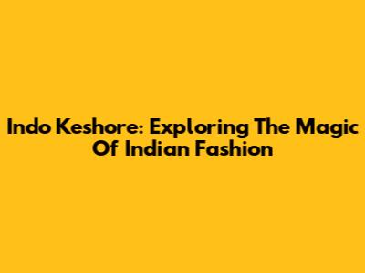 Indo Keshore: Exploring The Magic Of Indian Fashion