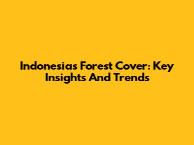 Indonesia's Forest Cover: Key Insights And Trends