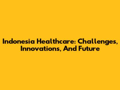 Indonesia Healthcare: Challenges, Innovations, And Future