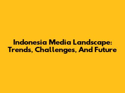 Indonesia Media Landscape: Trends, Challenges, And Future