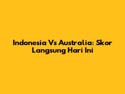 Indonesia Vs Australia: Skor Langsung Hari Ini