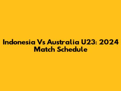Indonesia Vs Australia U23: 2024 Match Schedule