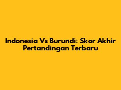 Indonesia Vs Burundi: Skor Akhir Pertandingan Terbaru