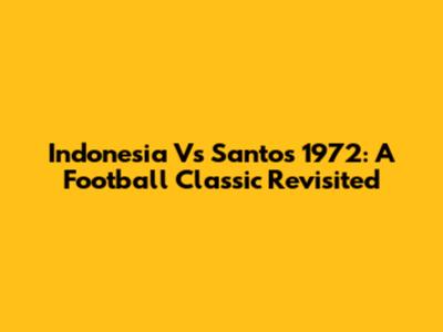 Indonesia Vs Santos 1972: A Football Classic Revisited