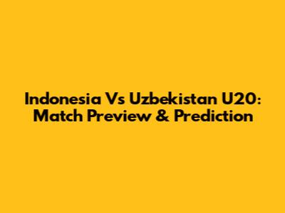 Indonesia Vs Uzbekistan U20: Match Preview & Prediction