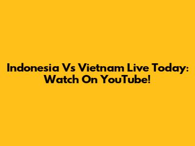 Indonesia Vs Vietnam Live Today: Watch On YouTube!