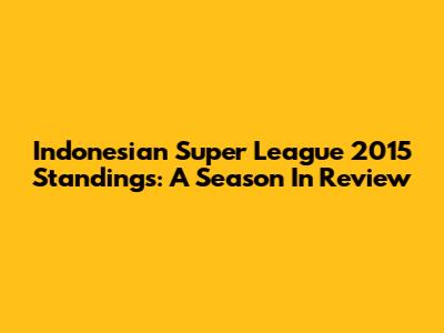 Indonesian Super League 2015 Standings: A Season In Review