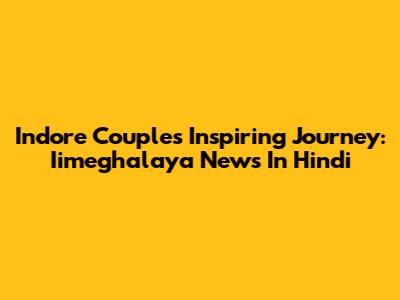 Indore Couple's Inspiring Journey: Iimeghalaya News In Hindi