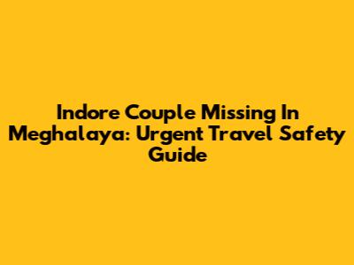Indore Couple Missing In Meghalaya: Urgent Travel Safety Guide