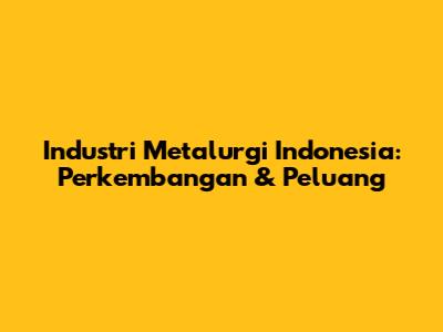 Industri Metalurgi Indonesia: Perkembangan & Peluang