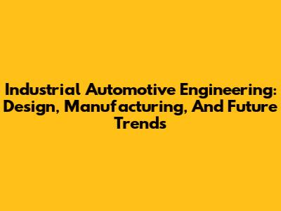 Industrial Automotive Engineering: Design, Manufacturing, And Future Trends