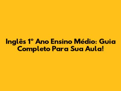 Inglês 1º Ano Ensino Médio: Guia Completo Para Sua Aula!