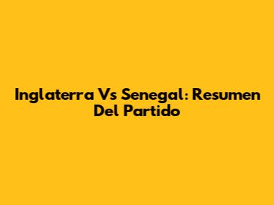 Inglaterra Vs Senegal: Resumen Del Partido