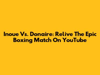 Inoue Vs. Donaire: Relive The Epic Boxing Match On YouTube