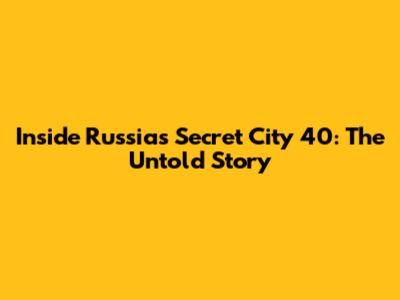 Inside Russia's Secret City 40: The Untold Story