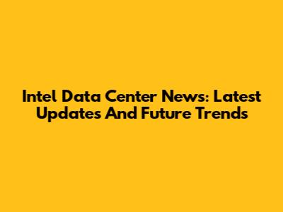 Intel Data Center News: Latest Updates And Future Trends