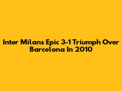 Inter Milan's Epic 3-1 Triumph Over Barcelona In 2010