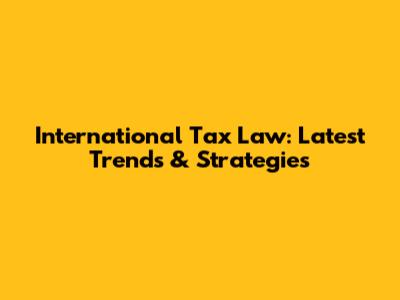 International Tax Law: Latest Trends & Strategies