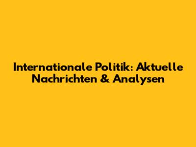 Internationale Politik: Aktuelle Nachrichten & Analysen