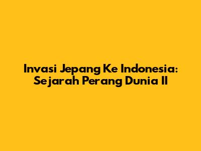 Invasi Jepang Ke Indonesia: Sejarah Perang Dunia II
