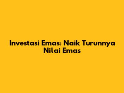 Investasi Emas: Naik Turunnya Nilai Emas
