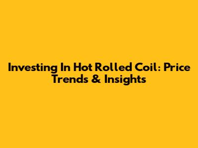 Investing In Hot Rolled Coil: Price Trends & Insights