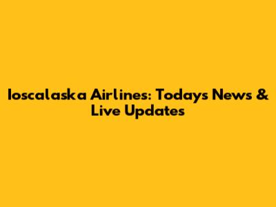 Ioscalaska Airlines: Today's News & Live Updates