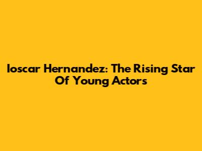 Ioscar Hernandez: The Rising Star Of Young Actors