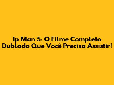 Ip Man 5: O Filme Completo Dublado Que Você Precisa Assistir!