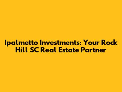 Ipalmetto Investments: Your Rock Hill SC Real Estate Partner