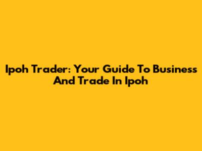 Ipoh Trader: Your Guide To Business And Trade In Ipoh