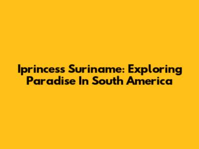 Iprincess Suriname: Exploring Paradise In South America