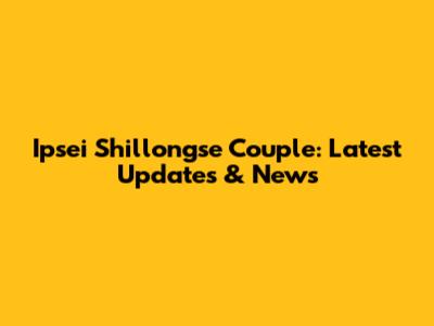 Ipsei Shillongse Couple: Latest Updates & News