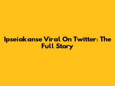Ipseiakanse Viral On Twitter: The Full Story