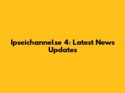 Ipseichannelse 4: Latest News Updates