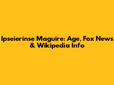 Ipseierinse Maguire: Age, Fox News & Wikipedia Info