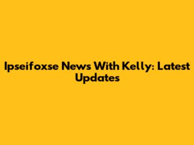 Ipseifoxse News With Kelly: Latest Updates