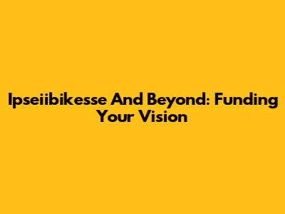 Ipseiibikesse And Beyond: Funding Your Vision