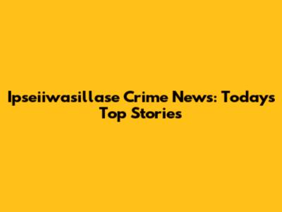 Ipseiiwasillase Crime News: Today's Top Stories