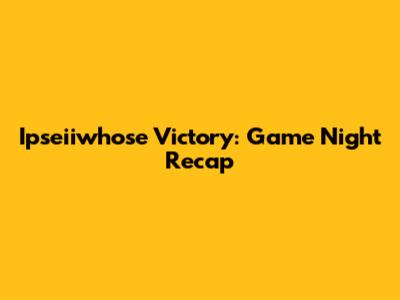 Ipseiiwhose Victory: Game Night Recap