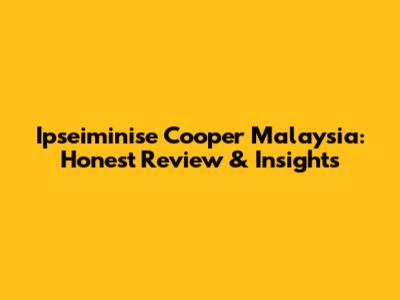 Ipseiminise Cooper Malaysia: Honest Review & Insights