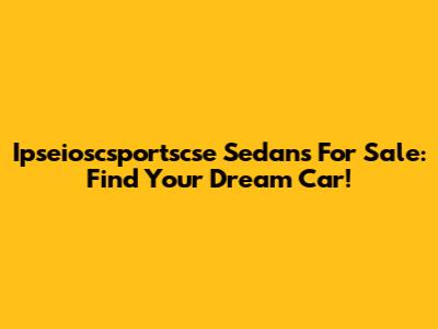 Ipseioscsportscse Sedans For Sale: Find Your Dream Car!
