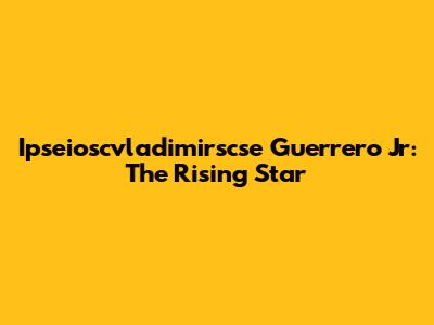 Ipseioscvladimirscse Guerrero Jr: The Rising Star