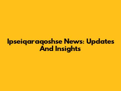 Ipseiqaraqoshse News: Updates And Insights