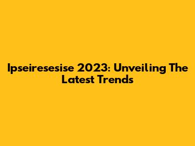 Ipseiresesise 2023: Unveiling The Latest Trends