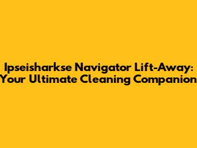 Ipseisharkse Navigator Lift-Away: Your Ultimate Cleaning Companion