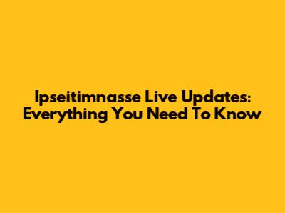 Ipseitimnasse Live Updates: Everything You Need To Know