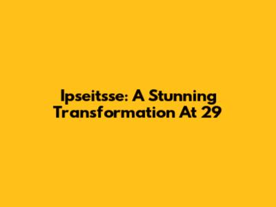 Ipseitsse: A Stunning Transformation At 29