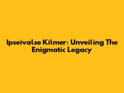 Ipseivalse Kilmer: Unveiling The Enigmatic Legacy